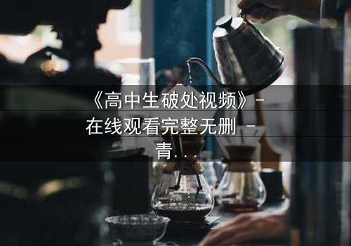 《高中生破处视频》- 在线观看完整无删 - 青春禁区背后的秘密真相