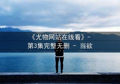 《尤物网站在线看》- 第3集完整无删 - 当欲望与真相交织,谁能全身而退?