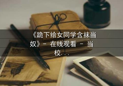《跪下给女同学含袜当奴》- 在线观看 - 当校园霸凌遇上隐秘欲望的极限反转