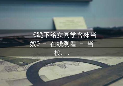 《跪下给女同学含袜当奴》- 在线观看 - 当校园霸凌遇上隐秘欲望的终极爆发