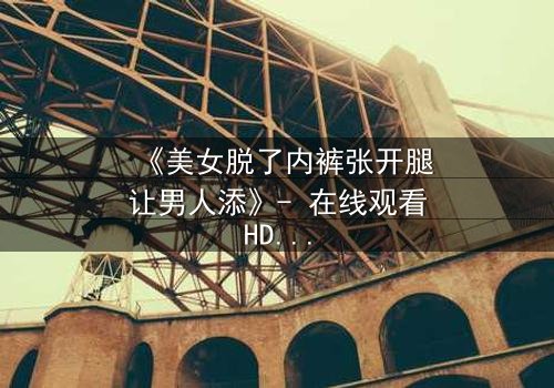 《美女脱了内裤张开腿让男人添》- 在线观看HD中字 - 免费1080P超清完整无删