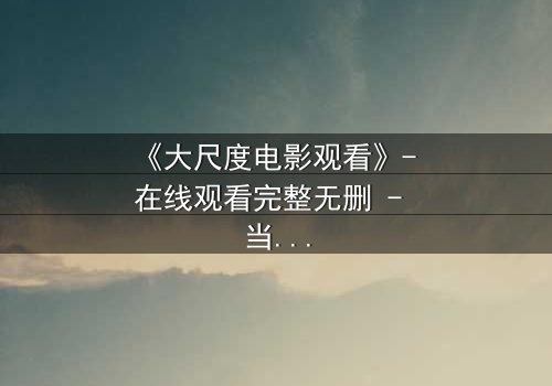 《大尺度电影观看》- 在线观看完整无删 - 当欲望与道德在黑暗中碰撞