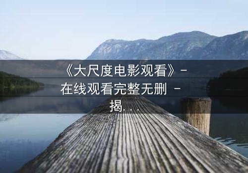 《大尺度电影观看》- 在线观看完整无删 - 揭开人性最隐秘的角落