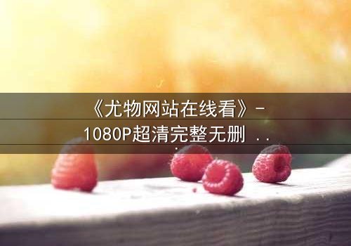 《尤物网站在线看》- 1080P超清完整无删 - 当欲望与救赎在午夜交织