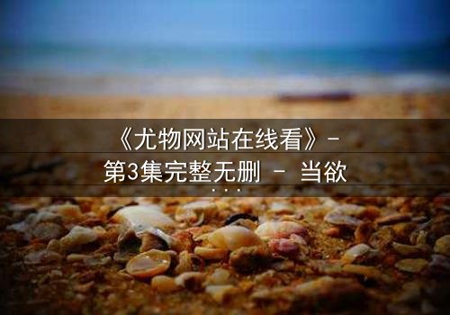 《尤物网站在线看》- 第3集完整无删 - 当欲望与救赎在午夜交织