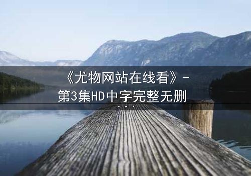 《尤物网站在线看》- 第3集HD中字完整无删 - 当欲望与救赎交织,谁能全身而退?