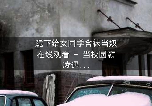 跪下给女同学含袜当奴在线观看 - 当校园霸凌遇上扭曲的救赎