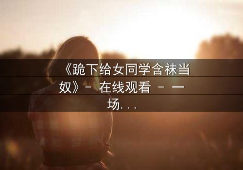 《跪下给女同学含袜当奴》- 在线观看 - 一场扭曲青春的救赎之旅