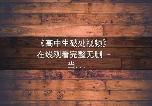 《高中生破处视频》- 在线观看完整无删 - 当青春的秘密被镜头撕裂