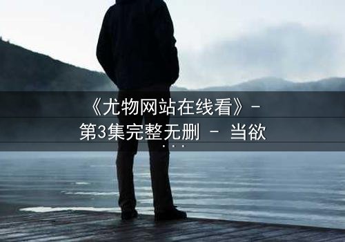 《尤物网站在线看》- 第3集完整无删 - 当欲望与真相交织,谁在幕后操控一切?