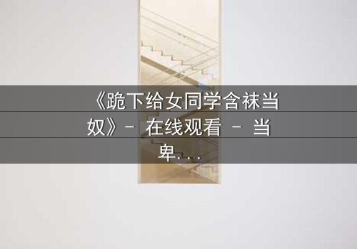 《跪下给女同学含袜当奴》- 在线观看 - 当卑微的爱恋遇上扭曲的校园权力游戏