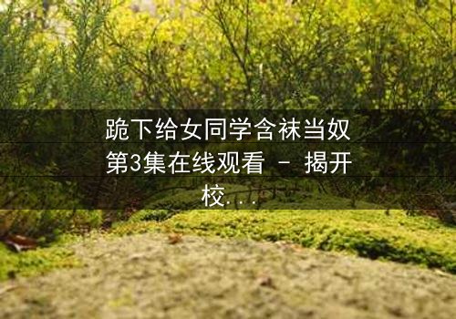 跪下给女同学含袜当奴第3集在线观看 - 揭开校园霸凌背后的惊人真相
