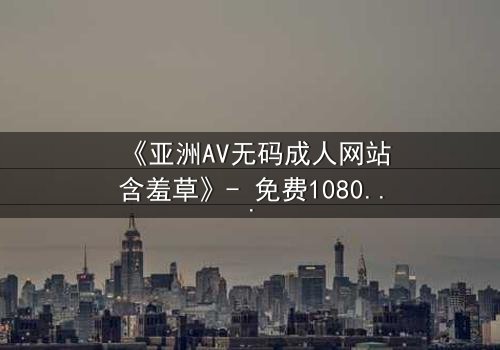 《亚洲AV无码成人网站含羞草》- 免费1080P超清 - 第3集完整无删