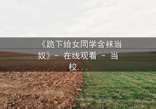 《跪下给女同学含袜当奴》- 在线观看 - 当校园霸凌遇上扭曲的救赎