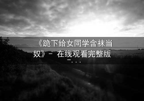 《跪下给女同学含袜当奴》- 在线观看完整版 - 揭开校园霸凌背后的惊人真相