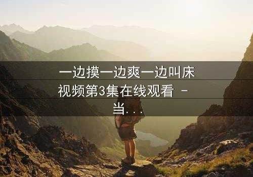 一边摸一边爽一边叫床视频第3集在线观看 - 当禁忌欲望撕裂伦理边界