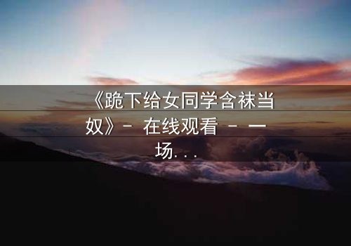 《跪下给女同学含袜当奴》- 在线观看 - 一场扭曲青春的救赎之旅