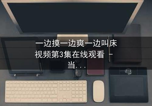 一边摸一边爽一边叫床视频第3集在线观看 - 当禁忌欲望撕裂伦理边界
