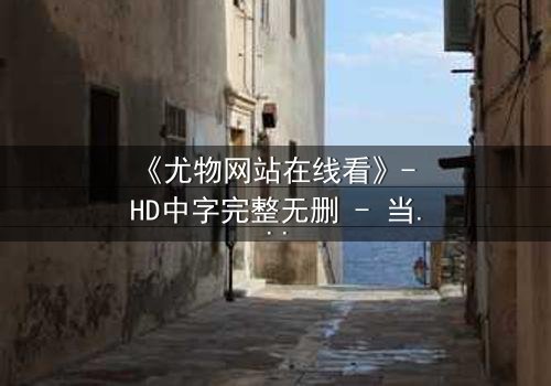 《尤物网站在线看》- HD中字完整无删 - 当欲望与救赎交织,谁才是真正的猎物?