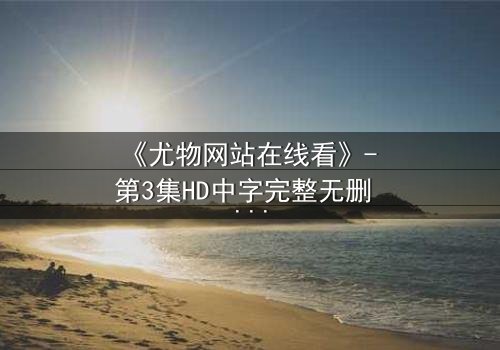 《尤物网站在线看》- 第3集HD中字完整无删 - 当欲望与救赎交织,谁能全身而退?