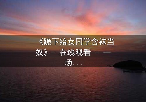 《跪下给女同学含袜当奴》- 在线观看 - 一场扭曲青春的救赎之旅