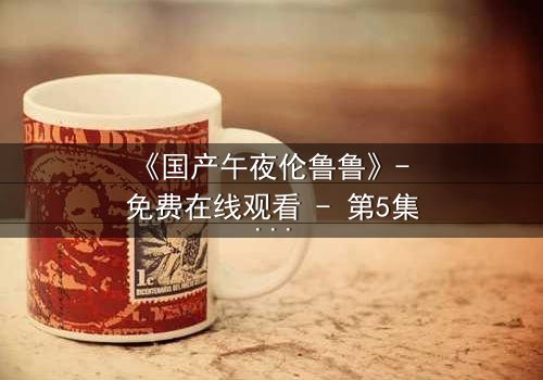 《国产午夜伦鲁鲁》- 免费在线观看 - 第5集HD中字