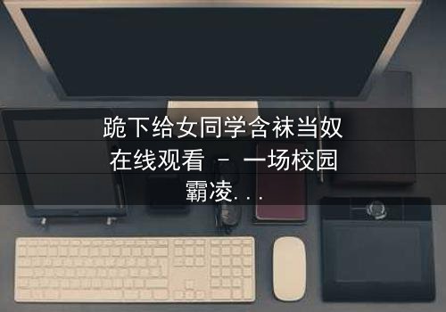 跪下给女同学含袜当奴在线观看 - 一场校园霸凌的黑暗救赎之旅