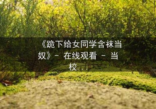 《跪下给女同学含袜当奴》- 在线观看 - 当校园霸凌遇上隐秘的复仇