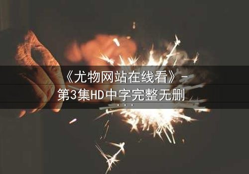 《尤物网站在线看》- 第3集HD中字完整无删 - 当欲望与救赎在午夜交织