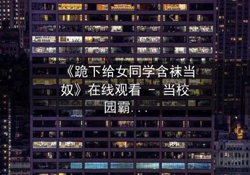 《跪下给女同学含袜当奴》在线观看 - 当校园霸凌遇上扭曲的救赎之路