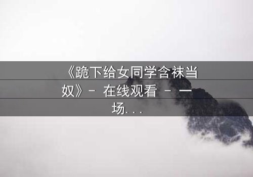 《跪下给女同学含袜当奴》- 在线观看 - 一场扭曲青春的救赎之旅