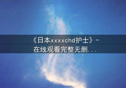 《日本xxxxchd护士》- 在线观看完整无删 - 揭开白衣天使背后的禁忌秘密