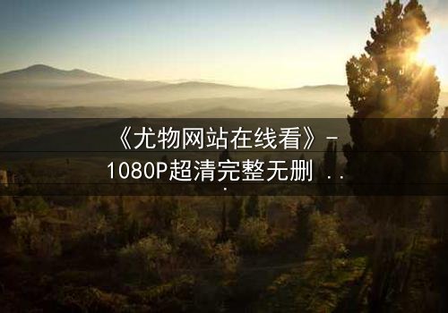 《尤物网站在线看》- 1080P超清完整无删 - 当欲望与救赎在午夜交织