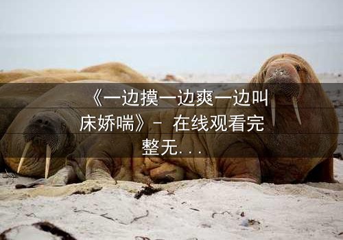 《一边摸一边爽一边叫床娇喘》- 在线观看完整无删 - 当欲望撕开伦理的伪装