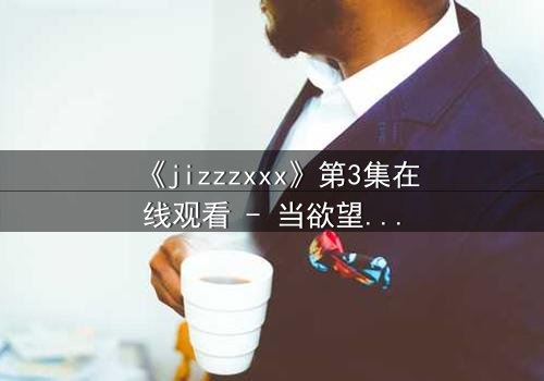 《jizzzxxx》第3集在线观看 - 当欲望的深渊吞噬理智,谁能全身而退?