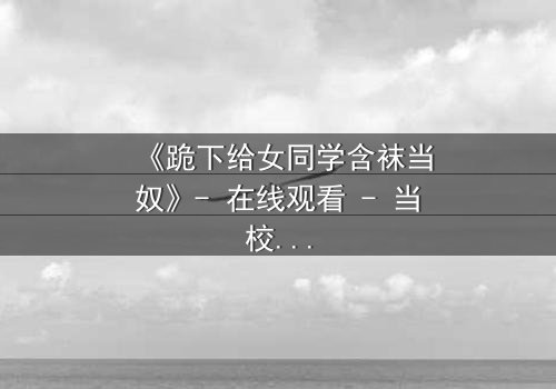 《跪下给女同学含袜当奴》- 在线观看 - 当校园霸凌遇上扭曲的救赎