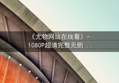 《尤物网站在线看》- 1080P超清完整无删 - 当欲望撕开伪装,谁在幕后操控这场致命游戏?