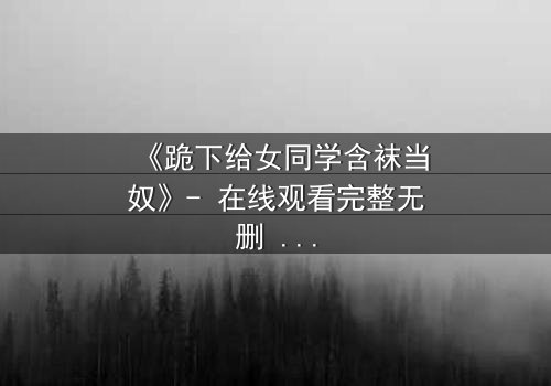 《跪下给女同学含袜当奴》- 在线观看完整无删 - 一场扭曲青春的救赎之旅