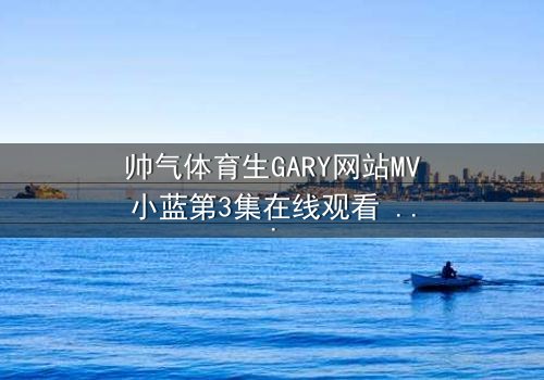帅气体育生GARY网站MV小蓝第3集在线观看 - 当汗水与泪水交织,谁能守住青春的誓言?