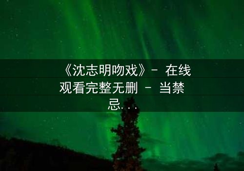 《沈志明吻戏》- 在线观看完整无删 - 当禁忌之恋遇上致命背叛