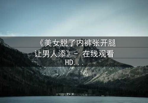 《美女脱了内裤张开腿让男人添》- 在线观看HD中字 - 免费1080P超清完整无删