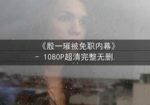 《殷一璀被免职内幕》- 1080P超清完整无删 - 揭开权力背后的惊天秘密