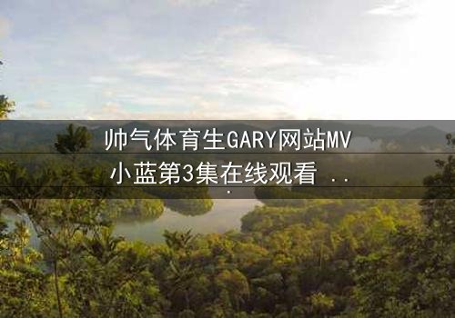 帅气体育生GARY网站MV小蓝第3集在线观看 - 当汗水与泪水交织,谁将揭开隐藏的真相?