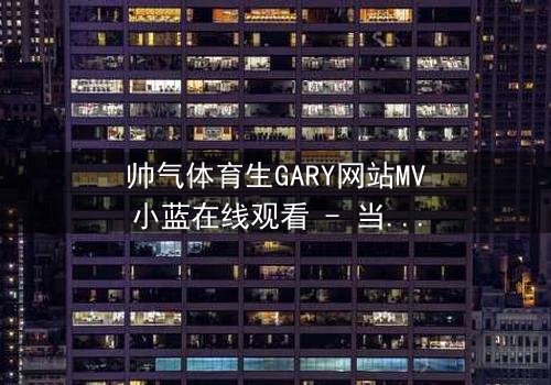帅气体育生GARY网站MV小蓝在线观看 - 当体育生遇上神秘网站,命运从此失控!