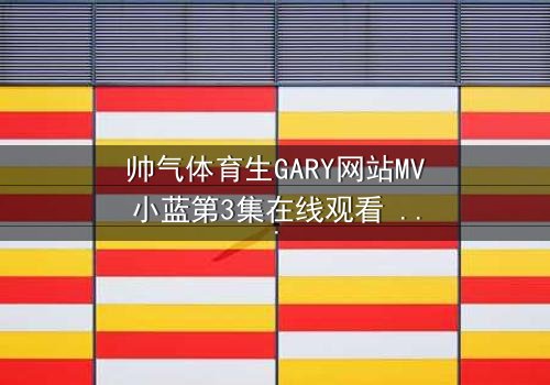 帅气体育生GARY网站MV小蓝第3集在线观看 - 当汗水与泪水交织,谁将揭开隐藏的真相?