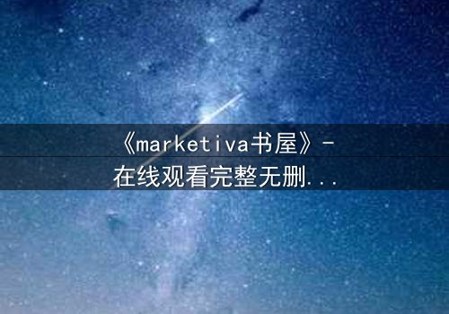 《marketiva书屋》- 在线观看完整无删 - 当虚拟阅读成为致命陷阱