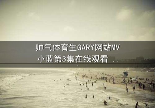 帅气体育生GARY网站MV小蓝第3集在线观看 - 当汗水与泪水交织,青春的秘密即将引爆!