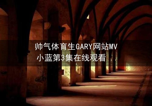 帅气体育生GARY网站MV小蓝第3集在线观看 - 当青春梦想遭遇残酷背叛