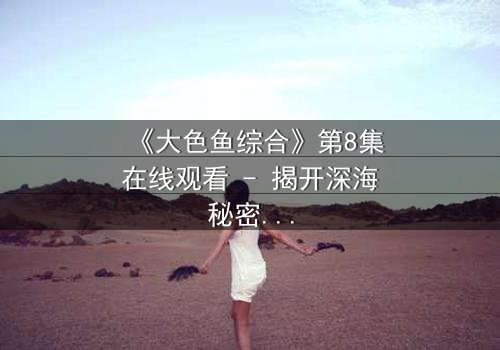 《大色鱼综合》第8集在线观看 - 揭开深海秘密的惊悚之旅
