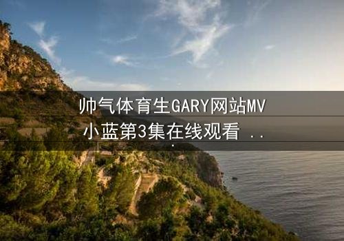 帅气体育生GARY网站MV小蓝第3集在线观看 - 当阳光体育生遇上神秘蓝光,命运就此改写